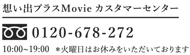 想い出プラス Movie カスタマーセンター TELフリーダイヤル:0120-678-272 10:00～19:00 ※火曜日はお休みをいただいております